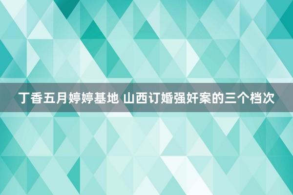 丁香五月婷婷基地 山西订婚强奸案的三个档次
