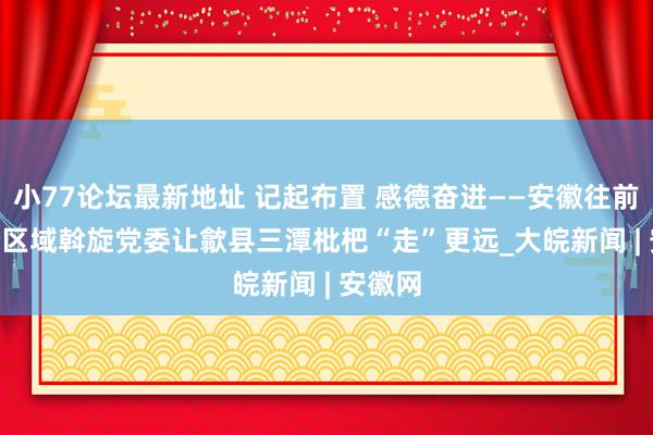 小77论坛最新地址 记起布置 感德奋进——安徽往前赶 | 跨区域斡旋党委让歙县三潭枇杷“走”更远_大皖新闻 | 安徽网