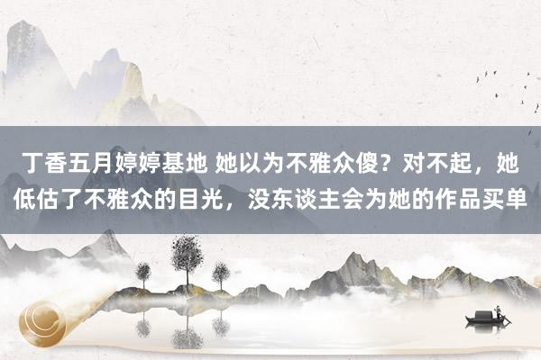丁香五月婷婷基地 她以为不雅众傻？对不起，她低估了不雅众的目光，没东谈主会为她的作品买单