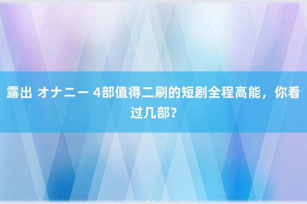 露出 オナニー 4部值得二刷的短剧全程高能，你看过几部？