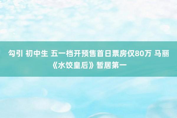 勾引 初中生 五一档开预售首日票房仅80万 马丽《水饺皇后》暂居第一