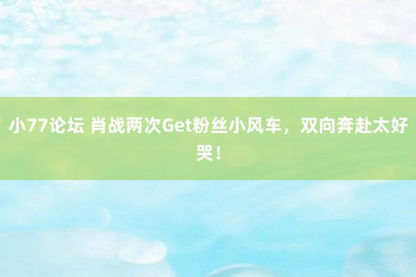 小77论坛 肖战两次Get粉丝小风车，双向奔赴太好哭！