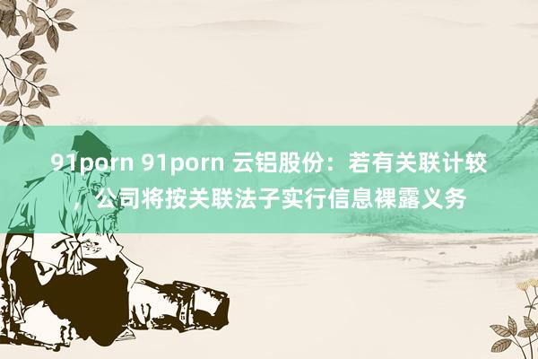 91porn 91porn 云铝股份：若有关联计较，公司将按关联法子实行信息裸露义务