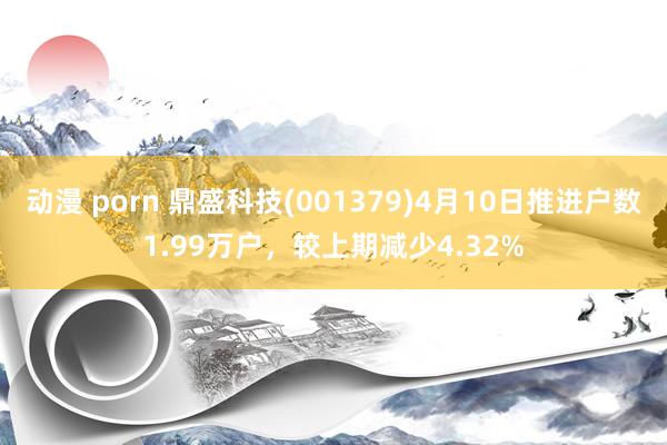动漫 porn 鼎盛科技(001379)4月10日推进户数1.99万户，较上期减少4.32%