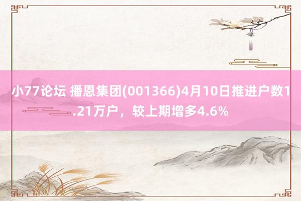 小77论坛 播恩集团(001366)4月10日推进户数1.21万户，较上期增多4.6%