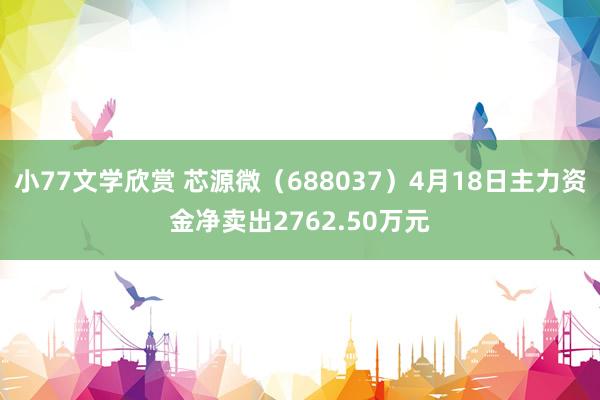 小77文学欣赏 芯源微（688037）4月18日主力资金净卖出2762.50万元