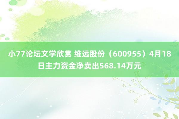 小77论坛文学欣赏 维远股份（600955）4月18日主力资金净卖出568.14万元