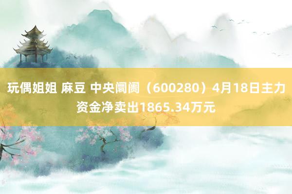 玩偶姐姐 麻豆 中央阛阓（600280）4月18日主力资金净卖出1865.34万元