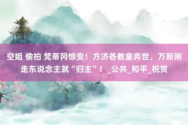 空姐 偷拍 梵蒂冈惊变！方济各教皇弃世，万斯刚走东说念主就“归主”！_公共_和平_祝贺