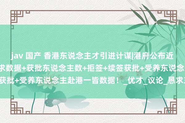jav 国产 香港东说念主才引进计谋|港府公布近5年各项东说念主才：恳求数据+获批东说念主数+拒签+续签获批+受养东说念主赴港一皆数据！_优才_议论_恳求东说念主