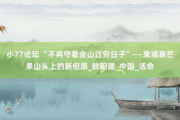 小77论坛 “不再守着金山过穷日子”——柬埔寨芒果山头上的新但愿_欧阳建_中国_活命
