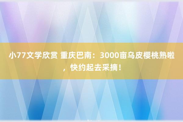 小77文学欣赏 重庆巴南：3000亩乌皮樱桃熟啦，快约起去采摘！