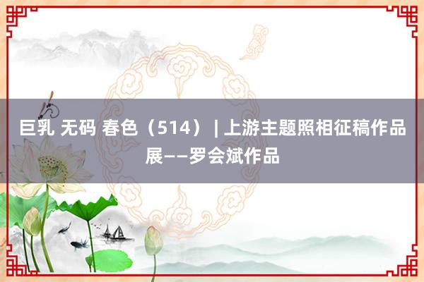 巨乳 无码 春色（514） | 上游主题照相征稿作品展——罗会斌作品