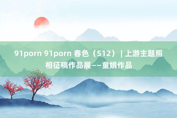 91porn 91porn 春色（512） | 上游主题照相征稿作品展——童娟作品
