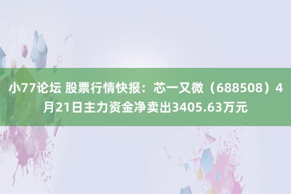 小77论坛 股票行情快报：芯一又微（688508）4月21日主力资金净卖出3405.63万元