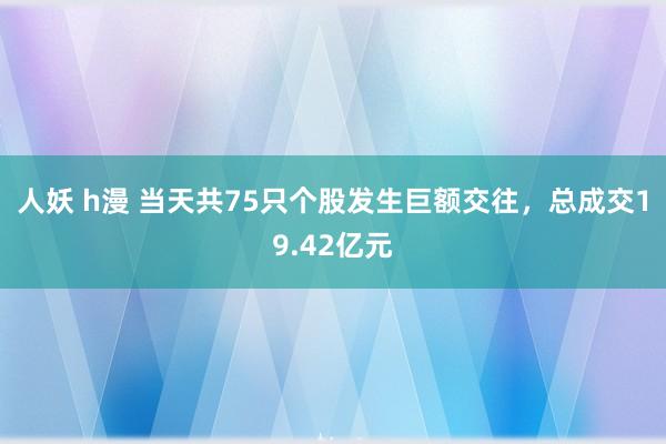 人妖 h漫 当天共75只个股发生巨额交往，总成交19.42亿元