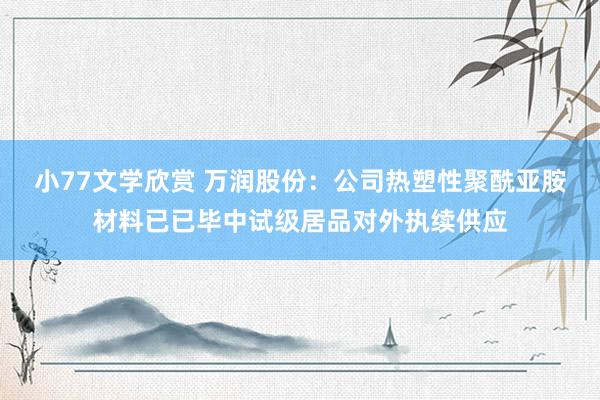 小77文学欣赏 万润股份：公司热塑性聚酰亚胺材料已已毕中试级居品对外执续供应