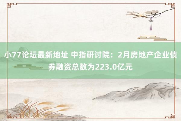小77论坛最新地址 中指研讨院：2月房地产企业债券融资总数为223.0亿元