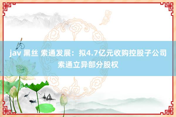 jav 黑丝 索通发展：拟4.7亿元收购控股子公司索通立异部分股权