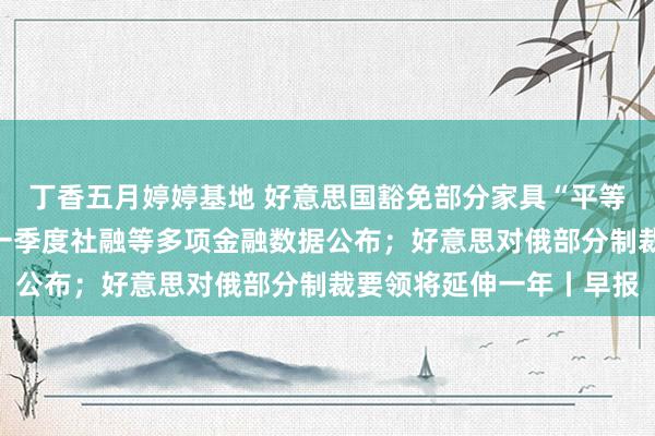 丁香五月婷婷基地 好意思国豁免部分家具“平等关税”，商务部恢复；一季度社融等多项金融数据公布；好意思对俄部分制裁要领将延伸一年丨早报
