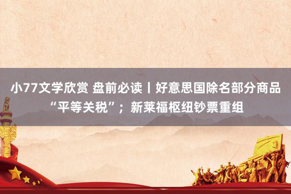 小77文学欣赏 盘前必读丨好意思国除名部分商品“平等关税”；新莱福枢纽钞票重组