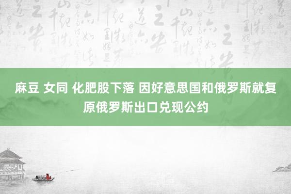 麻豆 女同 化肥股下落 因好意思国和俄罗斯就复原俄罗斯出口兑现公约