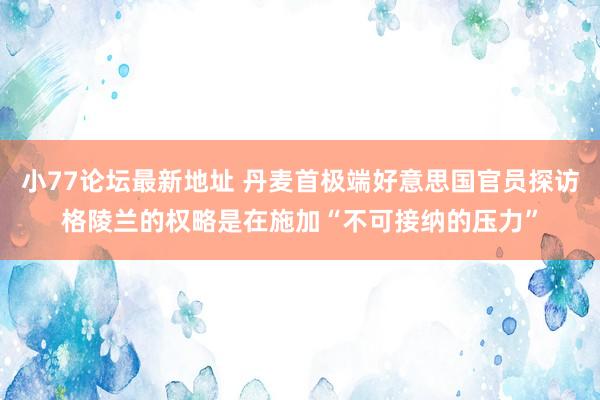 小77论坛最新地址 丹麦首极端好意思国官员探访格陵兰的权略是在施加“不可接纳的压力”