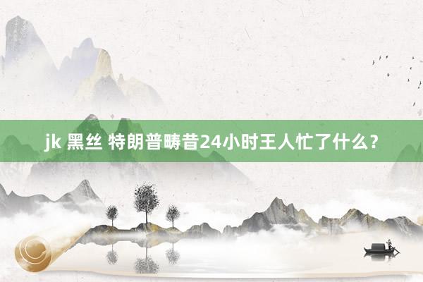 jk 黑丝 特朗普畴昔24小时王人忙了什么？