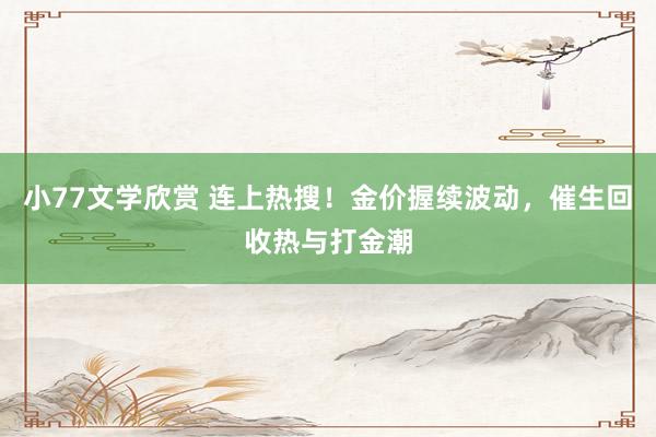 小77文学欣赏 连上热搜！金价握续波动，催生回收热与打金潮