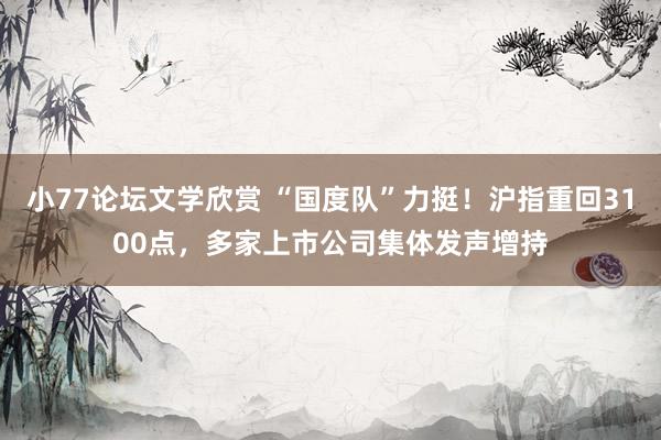 小77论坛文学欣赏 “国度队”力挺！沪指重回3100点，多家上市公司集体发声增持