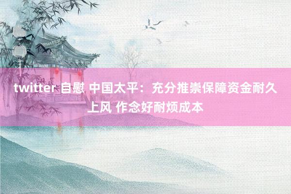 twitter 自慰 中国太平：充分推崇保障资金耐久上风 作念好耐烦成本