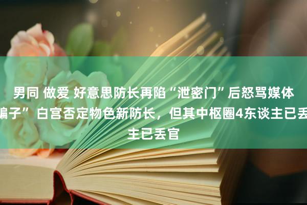 男同 做爱 好意思防长再陷“泄密门”后怒骂媒体“骗子” 白宫否定物色新防长，但其中枢圈4东谈主已丢官
