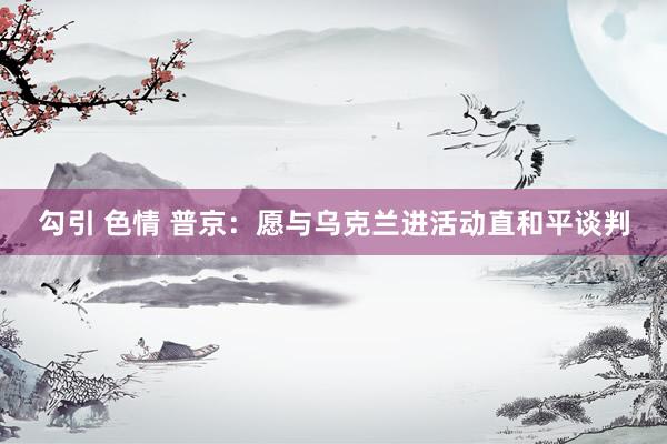 勾引 色情 普京:愿与乌克兰进活动直和平谈判