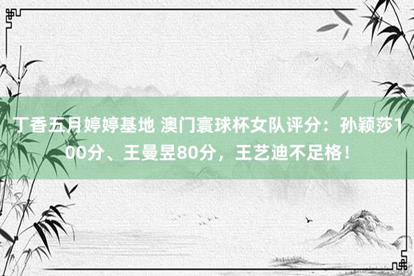 丁香五月婷婷基地 澳门寰球杯女队评分：孙颖莎100分、王曼昱80分，王艺迪不足格！