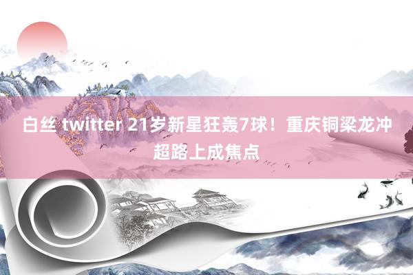 白丝 twitter 21岁新星狂轰7球！重庆铜梁龙冲超路上成焦点