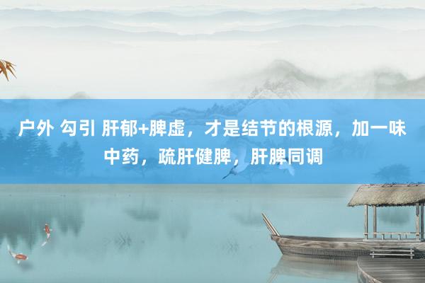 户外 勾引 肝郁+脾虚，才是结节的根源，加一味中药，疏肝健脾，肝脾同调
