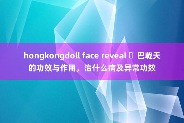 hongkongdoll face reveal ​巴戟天的功效与作用，治什么病及异常功效