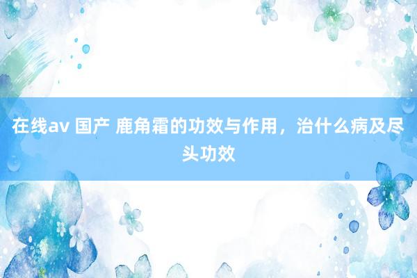 在线av 国产 鹿角霜的功效与作用，治什么病及尽头功效