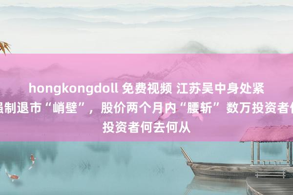 hongkongdoll 免费视频 江苏吴中身处紧要作恶强制退市“峭壁”，股价两个月内“腰斩” 数万投资者何去何从