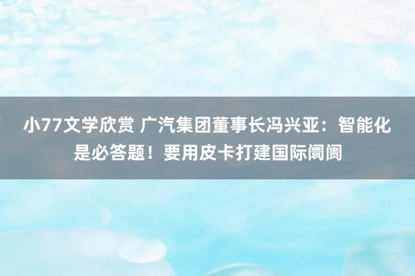 小77文学欣赏 广汽集团董事长冯兴亚：智能化是必答题！要用皮卡打建国际阛阓