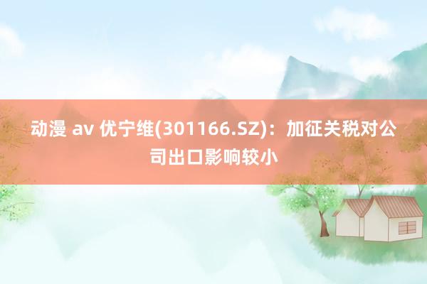 动漫 av 优宁维(301166.SZ):加征关税对公司出口影响较小