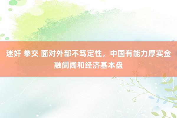 迷奸 拳交 面对外部不笃定性，中国有能力厚实金融阛阓和经济基本盘
