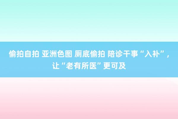 偷拍自拍 亚洲色图 厕底偷拍 陪诊干事“入补”，让“老有所医”更可及