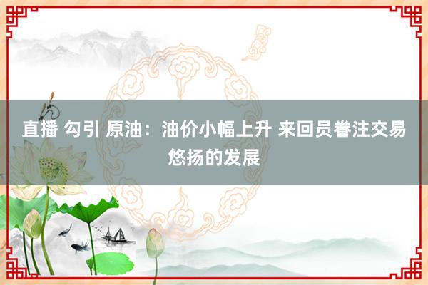 直播 勾引 原油：油价小幅上升 来回员眷注交易悠扬的发展