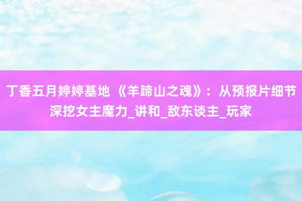 丁香五月婷婷基地 《羊蹄山之魂》：从预报片细节深挖女主魔力_讲和_敌东谈主_玩家