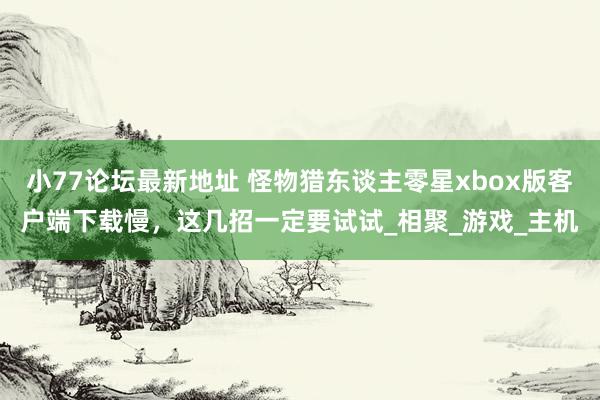 小77论坛最新地址 怪物猎东谈主零星xbox版客户端下载慢，这几招一定要试试_相聚_游戏_主机