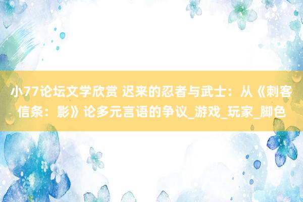 小77论坛文学欣赏 迟来的忍者与武士：从《刺客信条：影》论多元言语的争议_游戏_玩家_脚色