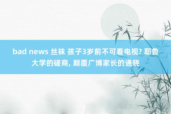 bad news 丝袜 孩子3岁前不可看电视? 耶鲁大学的磋商， 颠覆广博家长的通晓