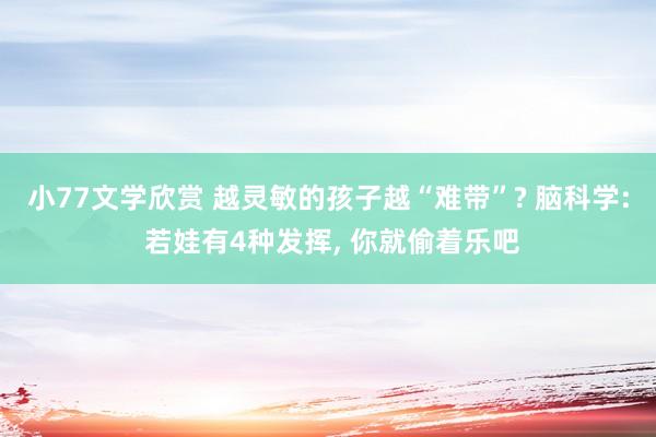 小77文学欣赏 越灵敏的孩子越“难带”? 脑科学: 若娃有4种发挥， 你就偷着乐吧