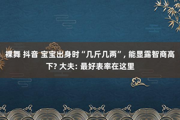 裸舞 抖音 宝宝出身时“几斤几两”， 能显露智商高下? 大夫: 最好表率在这里